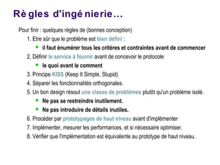 Rè gles d'ingé nierie…
Pour finir : quelques règles de (bonnes conception)
1. Etre sûr que le problème est bien défini :
 il faut énumérer tous les critères et contraintes avant de commencer
2. Définir le service à fournir avant de concevoir le protocole
 le quoi avant le comment
3. Principe KISS (Keep It Simple, Stupid)
4. Séparer les fonctionnalités orthogonales.
5. Un bon design résout une classe de problèmes plutôt qu'un problème isolé.
 Ne pas se restreindre inutilement.
 Ne pas introduire de détails inutiles.
6. Procéder par prototypages de haut niveau avant d'implémenter
7. Implémenter, mesurer les performances, et si nécessaire optimiser.
8. Vérifier que l'implémentation est équivalente au prototype de haut niveau.
 