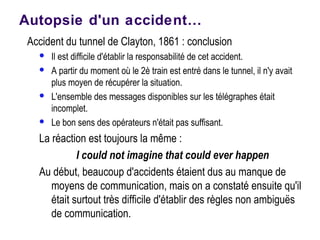 Autopsie d'un accident…
Accident du tunnel de Clayton, 1861 : conclusion
 Il est difficile d'établir la responsabilité de cet accident.
 A partir du moment où le 2è train est entré dans le tunnel, il n'y avait
plus moyen de récupérer la situation.
 L'ensemble des messages disponibles sur les télégraphes était
incomplet.
 Le bon sens des opérateurs n'était pas suffisant.
La réaction est toujours la même :
I could not imagine that could ever happen
Au début, beaucoup d'accidents étaient dus au manque de
moyens de communication, mais on a constaté ensuite qu'il
était surtout très difficile d'établir des règles non ambiguës
de communication.
 