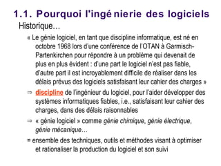 Historique…
« Le génie logiciel, en tant que discipline informatique, est né en
octobre 1968 lors d’une conférence de l’OTAN à Garmisch-
Partenkirchen pour répondre à un problème qui devenait de
plus en plus évident : d’une part le logiciel n’est pas fiable,
d’autre part il est incroyablement difficile de réaliser dans les
délais prévus des logiciels satisfaisant leur cahier des charges »
⇒ discipline de l’ingénieur du logiciel, pour l’aider développer des
systèmes informatiques fiables, i.e., satisfaisant leur cahier des
charges, dans des délais raisonnables
⇒ « génie logiciel » comme génie chimique, génie électrique,
génie mécanique…
= ensemble des techniques, outils et méthodes visant à optimiser
et rationaliser la production du logiciel et son suivi
1.1. Pourquoi l'ingé nierie des logiciels
 