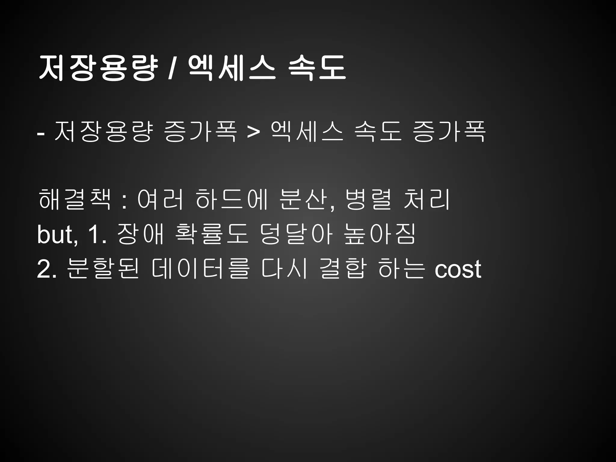 저장용량 / 엑세스 속도
- 저장용량 증가폭 > 엑세스 속도 증가폭
해결책 : 여러 하드에 분산, 병렬 처리
but, 1. 장애 확률도 덩달아 높아짐
2. 분할된 데이터를 다시 결합 하는 cost
 