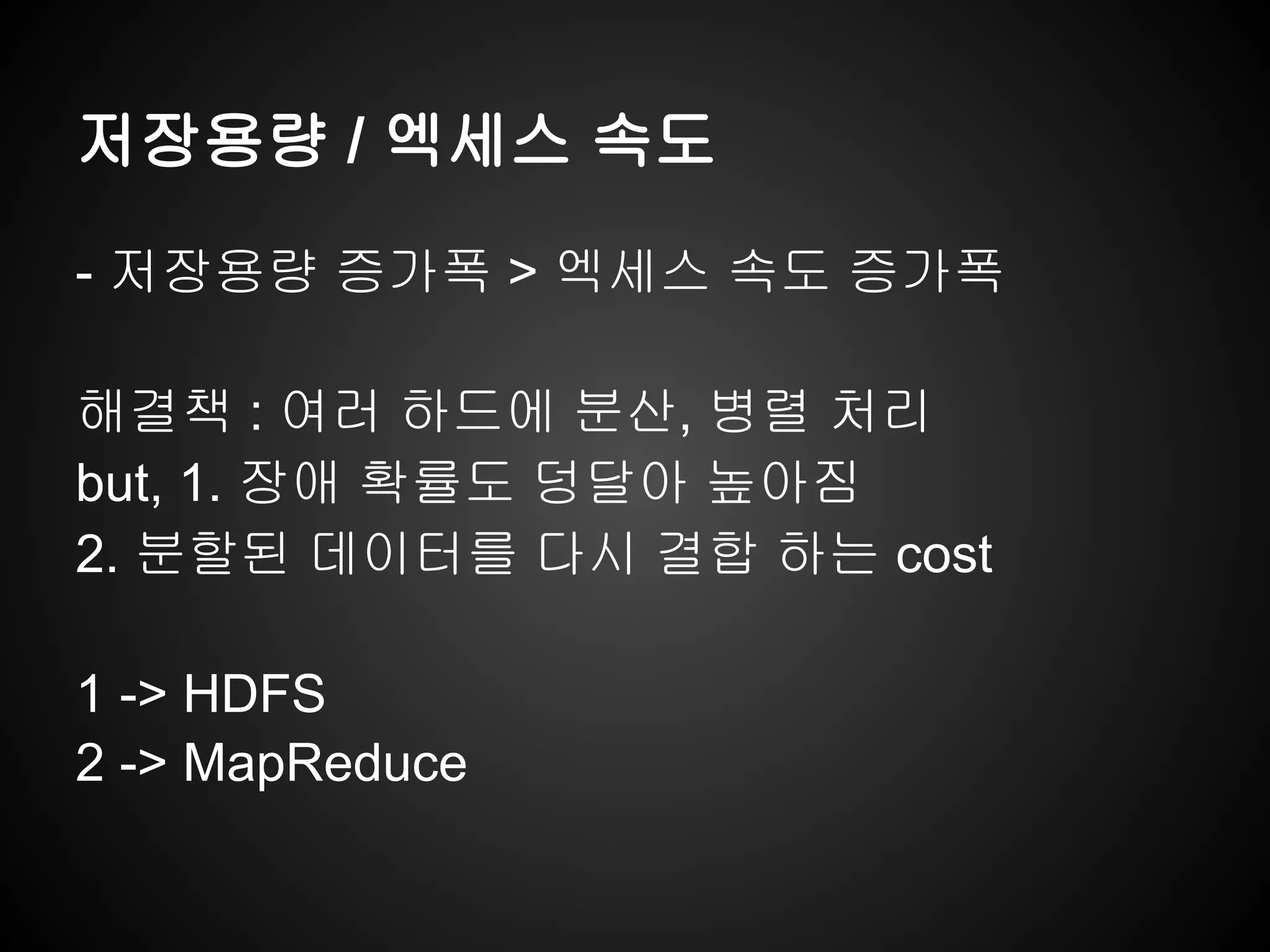 저장용량 / 엑세스 속도
- 저장용량 증가폭 > 엑세스 속도 증가폭
해결책 : 여러 하드에 분산, 병렬 처리
but, 1. 장애 확률도 덩달아 높아짐
2. 분할된 데이터를 다시 결합 하는 cost
1 -> HDFS
2 -> MapReduce
 