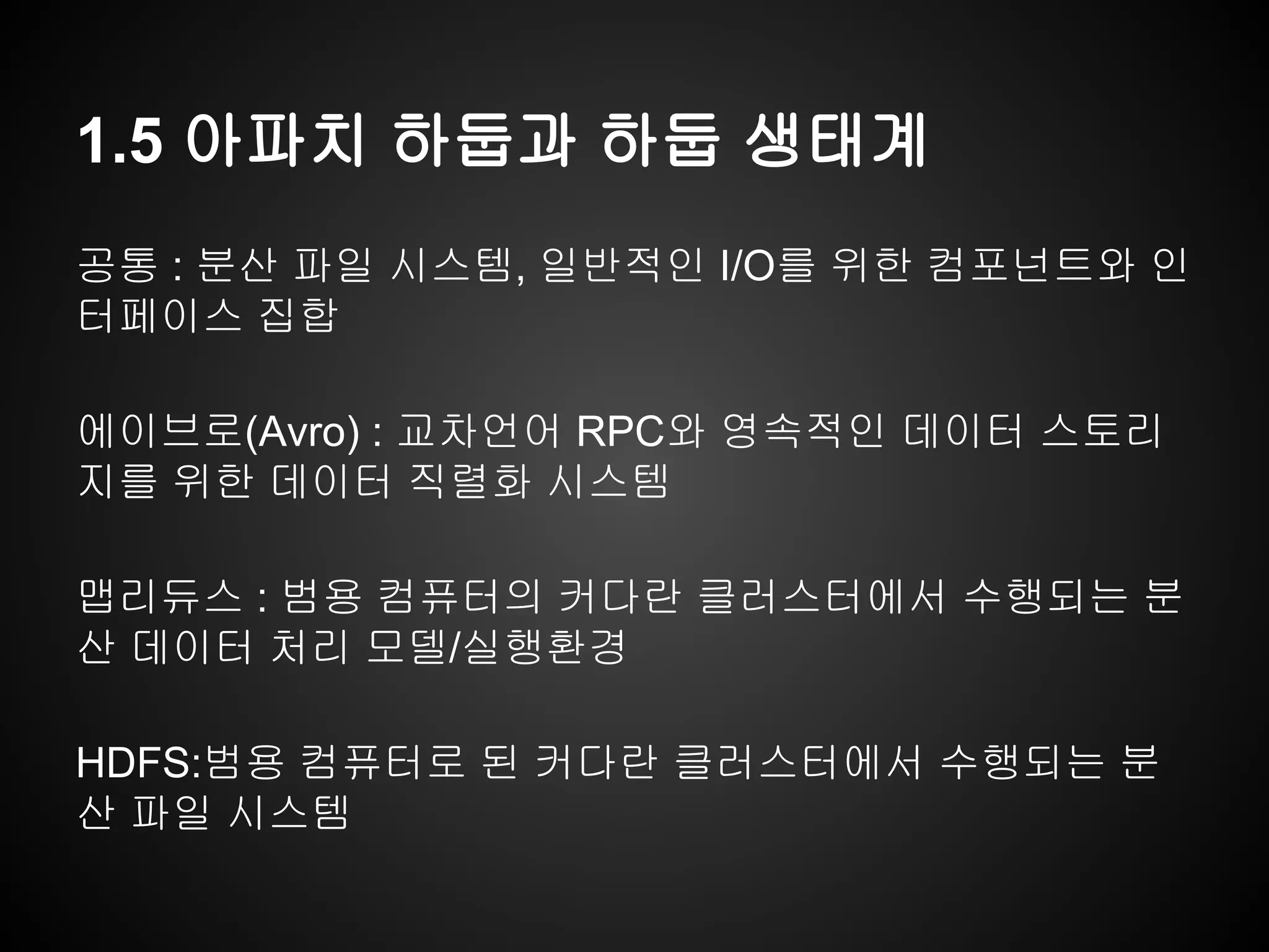 1.5 아파치 하둡과 하둡 생태계
공통 : 분산 파일 시스템, 일반적인 I/O를 위한 컴포넌트와 인
터페이스 집합
에이브로(Avro) : 교차언어 RPC와 영속적인 데이터 스토리
지를 위한 데이터 직렬화 시스템
맵리듀스 : 범용 컴퓨터의 커다란 클러스터에서 수행되는 분
산 데이터 처리 모델/실행환경
HDFS:범용 컴퓨터로 된 커다란 클러스터에서 수행되는 분
산 파일 시스템
 