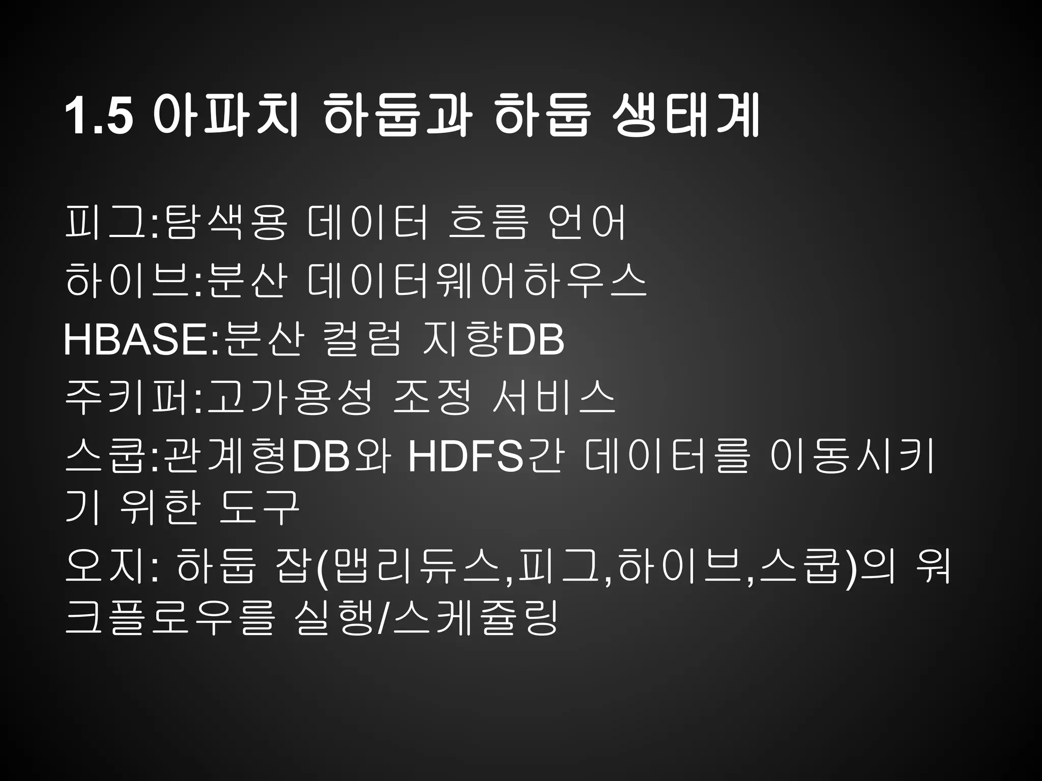 1.5 아파치 하둡과 하둡 생태계
피그:탐색용 데이터 흐름 언어
하이브:분산 데이터웨어하우스
HBASE:분산 컬럼 지향DB
주키퍼:고가용성 조정 서비스
스쿱:관계형DB와 HDFS간 데이터를 이동시키
기 위한 도구
오지: 하둡 잡(맵리듀스,피그,하이브,스쿱)의 워
크플로우를 실행/스케쥴링
 