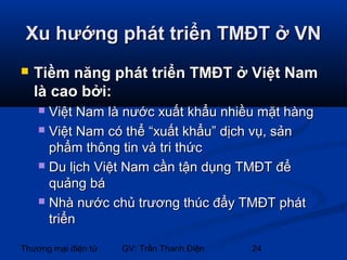 Xu hướng phát triển TMĐT ở VN


Tiềm năng phát triển TMĐT ở Việt Nam
là cao bởi:
Việt Nam là nước xuất khẩu nhiều mặt hàng
 Việt Nam có thể “xuất khẩu” dịch vụ, sản
phẩm thông tin và tri thức
 Du lịch Việt Nam cần tận dụng TMĐT để
quảng bá
 Nhà nước chủ trương thúc đẩy TMĐT phát
triển


Thương mại điện tử

GV: Trần Thanh Điện

24

 
