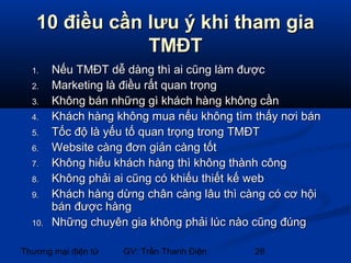 10 điều cần lưu ý khi tham gia
TMĐT
1.
2.
3.
4.
5.
6.
7.
8.
9.
10.

Nếu TMĐT dễ dàng thì ai cũng làm được
Marketing là điều rất quan trọng
Không bán những gì khách hàng không cần
Khách hàng không mua nếu không tìm thấy nơi bán
Tốc độ là yếu tố quan trọng trong TMĐT
Website càng đơn giản càng tốt
Không hiểu khách hàng thì không thành công
Không phải ai cũng có khiếu thiết kế web
Khách hàng dừng chân càng lâu thì càng có cơ hội
bán được hàng
Những chuyên gia không phải lúc nào cũng đúng

Thương mại điện tử

GV: Trần Thanh Điện

28

 