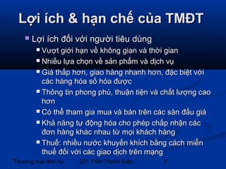Lợi ích & hạn chế của TMĐT


Lợi ích đối với người tiêu dùng
Vượt giới hạn về không gian và thời gian
 Nhiều lựa chọn về sản phẩm và dịch vụ
 Giá thấp hơn, giao hàng nhanh hơn, đặc biệt với
các hàng hóa số hóa được
 Thông tin phong phú, thuận tiện và chất lượng cao
hơn
 Có thể tham gia mua và bán trên các sàn đấu giá
 Khả năng tự động hóa cho phép chấp nhận các
đơn hàng khác nhau từ mọi khách hàng
 Thuế: nhiều nước khuyến khích bằng cách miễn
thuế đối với các giao dịch trên mạng


Thương mại điện tử

GV: Trần Thanh Điện

8

 