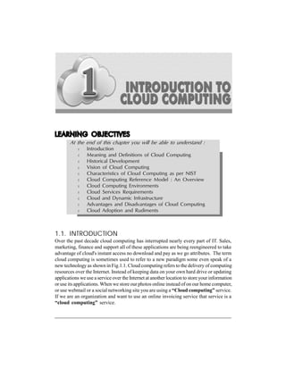 INTRODUCTION TO CLOUD COMPUTING

1-1

LEARNING OBJECTIVES
At the end of this chapter you will be able to understand :
m
m
m
m
m
m
m
m
m
m
m

Introduction
Meaning and Definitions of Cloud Computing
Historical Development
Vision of Cloud Computing
Characteristics of Cloud Computing as per NIST
Cloud Computing Reference Model : An Overview
Cloud Computing Environments
Cloud Services Requirements
Cloud and Dynamic Infrastructure
Advantages and Disadvantages of Cloud Computing
Cloud Adoption and Rudiments

1.1. INTRODUCTION
Over the past decade cloud computing has interrupted nearly every part of IT. Sales,
marketing, finance and support all of these applications are being reengineered to take
advantage of cloud's instant access no download and pay as we go attributes. The term
cloud computing is sometimes used to refer to a new paradigm some even speak of a
new technology as shown in Fig.1.1. Cloud computing refers to the delivery of computing
resources over the Internet. Instead of keeping data on your own hard drive or updating
applications we use a service over the Internet at another location to store your information
or use its applications. When we store our photos online instead of on our home computer,
or use webmail or a social networking site you are using a “Cloud computing” service.
If we are an organization and want to use an online invoicing service that service is a
“cloud computing” service.

 