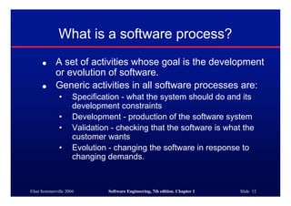 ©Ian Sommerville 2004 Software Engineering, 7th edition. Chapter 1 Slide 12
What is a software process?
● A set of activities whose goal is the development
or evolution of software.
● Generic activities in all software processes are:
• Specification - what the system should do and its
development constraints
• Development - production of the software system
• Validation - checking that the software is what the
customer wants
• Evolution - changing the software in response to
changing demands.
 