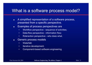 ©Ian Sommerville 2004 Software Engineering, 7th edition. Chapter 1 Slide 13
What is a software process model?
● A simplified representation of a software process,
presented from a specific perspective.
● Examples of process perspectives are
• Workflow perspective - sequence of activities;
• Data-flow perspective - information flow;
• Role/action perspective - who does what.
● Generic process models
• Waterfall;
• Iterative development;
• Component-based software engineering.
 