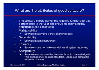 ©Ian Sommerville 2004 Software Engineering, 7th edition. Chapter 1 Slide 19
What are the attributes of good software?
● The software should deliver the required functionality and
performance to the user and should be maintainable,
dependable and acceptable.
● Maintainability
• Software must evolve to meet changing needs;
● Dependability
• Software must be trustworthy;
● Efficiency
• Software should not make wasteful use of system resources;
● Acceptability
• Software must accepted by the users for which it was designed.
This means it must be understandable, usable and compatible
with other systems.
 