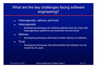 ©Ian Sommerville 2004 Software Engineering, 7th edition. Chapter 1 Slide 20
What are the key challenges facing software
engineering?
● Heterogeneity, delivery and trust.
● Heterogeneity
• Developing techniques for building software that can cope with
heterogeneous platforms and execution environments;
● Delivery
• Developing techniques that lead to faster delivery of software;
● Trust
• Developing techniques that demonstrate that software can be
trusted by its users.
 