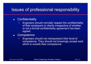 ©Ian Sommerville 2004 Software Engineering, 7th edition. Chapter 1 Slide 22
Issues of professional responsibility
● Confidentiality
• Engineers should normally respect the confidentiality
of their employers or clients irrespective of whether
or not a formal confidentiality agreement has been
signed.
● Competence
• Engineers should not misrepresent their level of
competence. They should not knowingly accept work
which is outwith their competence.
 