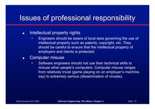 ©Ian Sommerville 2004 Software Engineering, 7th edition. Chapter 1 Slide 23
Issues of professional responsibility
● Intellectual property rights
• Engineers should be aware of local laws governing the use of
intellectual property such as patents, copyright, etc. They
should be careful to ensure that the intellectual property of
employers and clients is protected.
● Computer misuse
• Software engineers should not use their technical skills to
misuse other people’s computers. Computer misuse ranges
from relatively trivial (game playing on an employer’s machine,
say) to extremely serious (dissemination of viruses).
 
