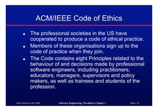 ©Ian Sommerville 2004 Software Engineering, 7th edition. Chapter 1 Slide 24
ACM/IEEE Code of Ethics
● The professional societies in the US have
cooperated to produce a code of ethical practice.
● Members of these organisations sign up to the
code of practice when they join.
● The Code contains eight Principles related to the
behaviour of and decisions made by professional
software engineers, including practitioners,
educators, managers, supervisors and policy
makers, as well as trainees and students of the
profession.
 