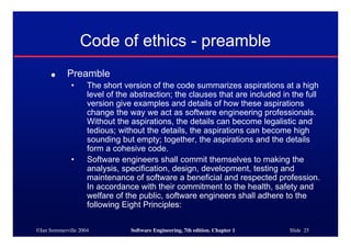 ©Ian Sommerville 2004 Software Engineering, 7th edition. Chapter 1 Slide 25
Code of ethics - preamble
● Preamble
• The short version of the code summarizes aspirations at a high
level of the abstraction; the clauses that are included in the full
version give examples and details of how these aspirations
change the way we act as software engineering professionals.
Without the aspirations, the details can become legalistic and
tedious; without the details, the aspirations can become high
sounding but empty; together, the aspirations and the details
form a cohesive code.
• Software engineers shall commit themselves to making the
analysis, specification, design, development, testing and
maintenance of software a beneficial and respected profession.
In accordance with their commitment to the health, safety and
welfare of the public, software engineers shall adhere to the
following Eight Principles:
 