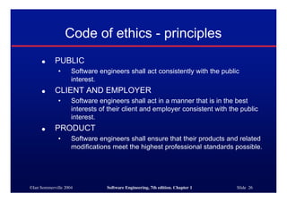 ©Ian Sommerville 2004 Software Engineering, 7th edition. Chapter 1 Slide 26
Code of ethics - principles
● PUBLIC
• Software engineers shall act consistently with the public
interest.
● CLIENT AND EMPLOYER
• Software engineers shall act in a manner that is in the best
interests of their client and employer consistent with the public
interest.
● PRODUCT
• Software engineers shall ensure that their products and related
modifications meet the highest professional standards possible.
 