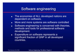 ©Ian Sommerville 2004 Software Engineering, 7th edition. Chapter 1 Slide 4
Software engineering
● The economies of ALL developed nations are
dependent on software.
● More and more systems are software controlled
● Software engineering is concerned with theories,
methods and tools for professional software
development.
● Expenditure on software represents a
significant fraction of GNP in all developed
countries.
 