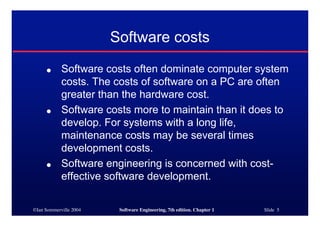 ©Ian Sommerville 2004 Software Engineering, 7th edition. Chapter 1 Slide 5
Software costs
● Software costs often dominate computer system
costs. The costs of software on a PC are often
greater than the hardware cost.
● Software costs more to maintain than it does to
develop. For systems with a long life,
maintenance costs may be several times
development costs.
● Software engineering is concerned with cost-
effective software development.
 