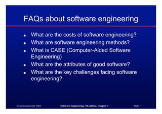 ©Ian Sommerville 2004 Software Engineering, 7th edition. Chapter 1 Slide 7
FAQs about software engineering
● What are the costs of software engineering?
● What are software engineering methods?
● What is CASE (Computer-Aided Software
Engineering)
● What are the attributes of good software?
● What are the key challenges facing software
engineering?
 