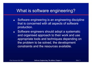 ©Ian Sommerville 2004 Software Engineering, 7th edition. Chapter 1 Slide 9
What is software engineering?
● Software engineering is an engineering discipline
that is concerned with all aspects of software
production.
● Software engineers should adopt a systematic
and organised approach to their work and use
appropriate tools and techniques depending on
the problem to be solved, the development
constraints and the resources available.
 