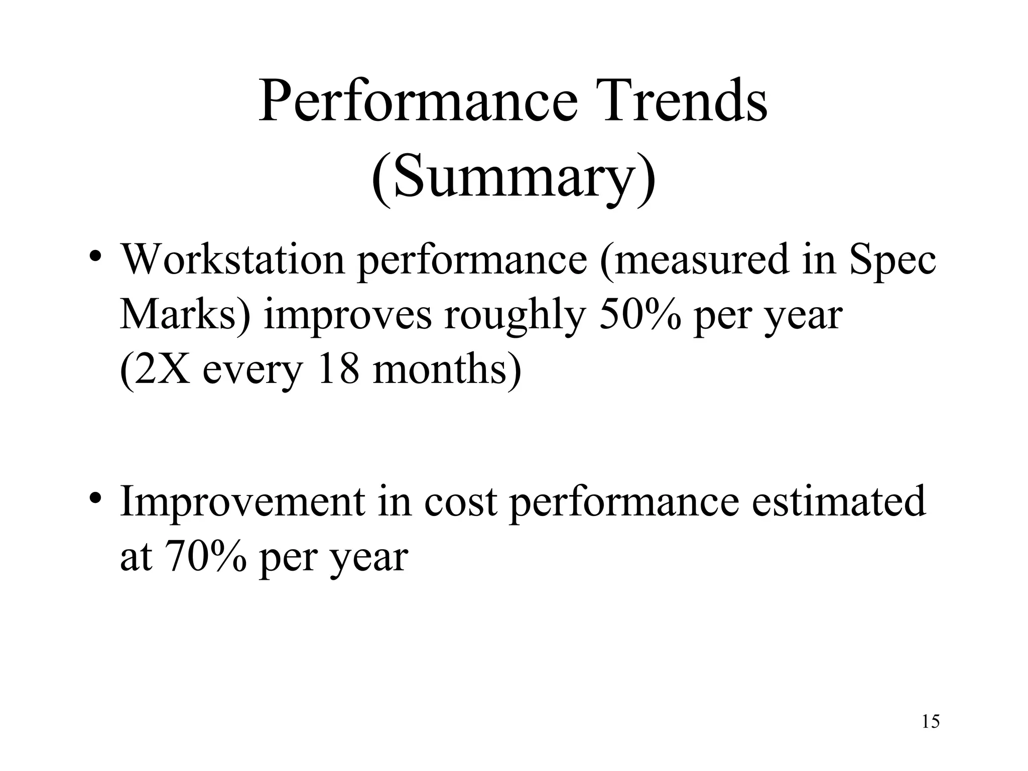 15
Performance Trends
(Summary)
• Workstation performance (measured in Spec
Marks) improves roughly 50% per year
(2X every 18 months)
• Improvement in cost performance estimated
at 70% per year
 