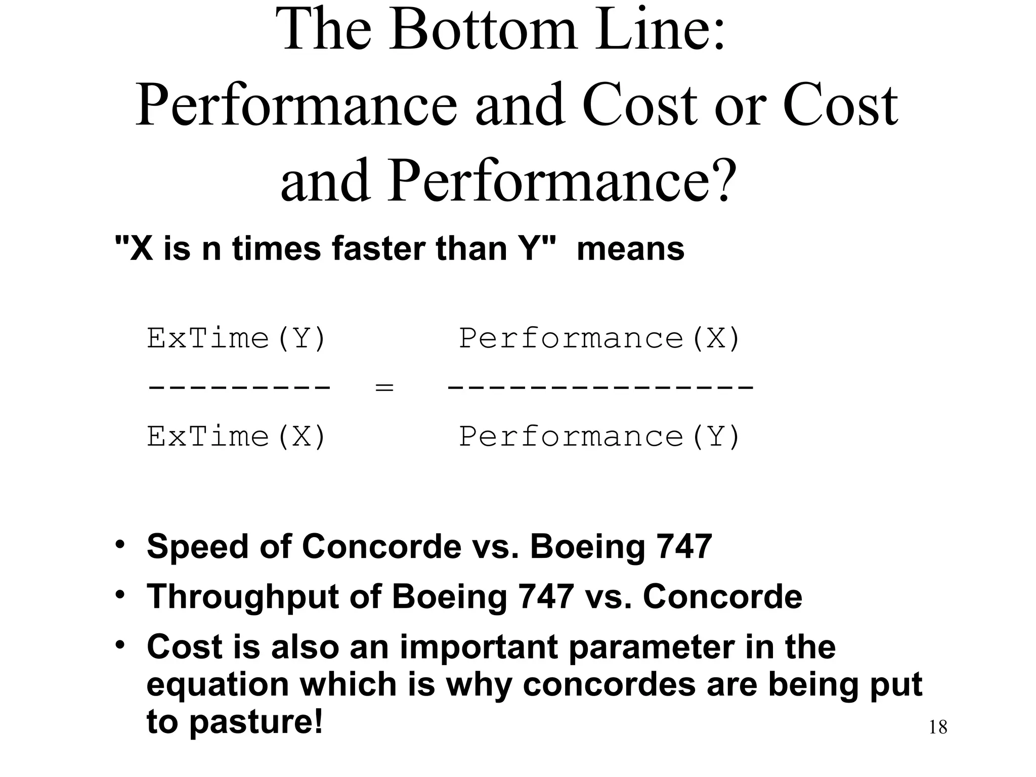 18
The Bottom Line:
Performance and Cost or Cost
and Performance?
"X is n times faster than Y" means
ExTime(Y) Performance(X)
--------- = ---------------
ExTime(X) Performance(Y)
• Speed of Concorde vs. Boeing 747
• Throughput of Boeing 747 vs. Concorde
• Cost is also an important parameter in the
equation which is why concordes are being put
to pasture!
 