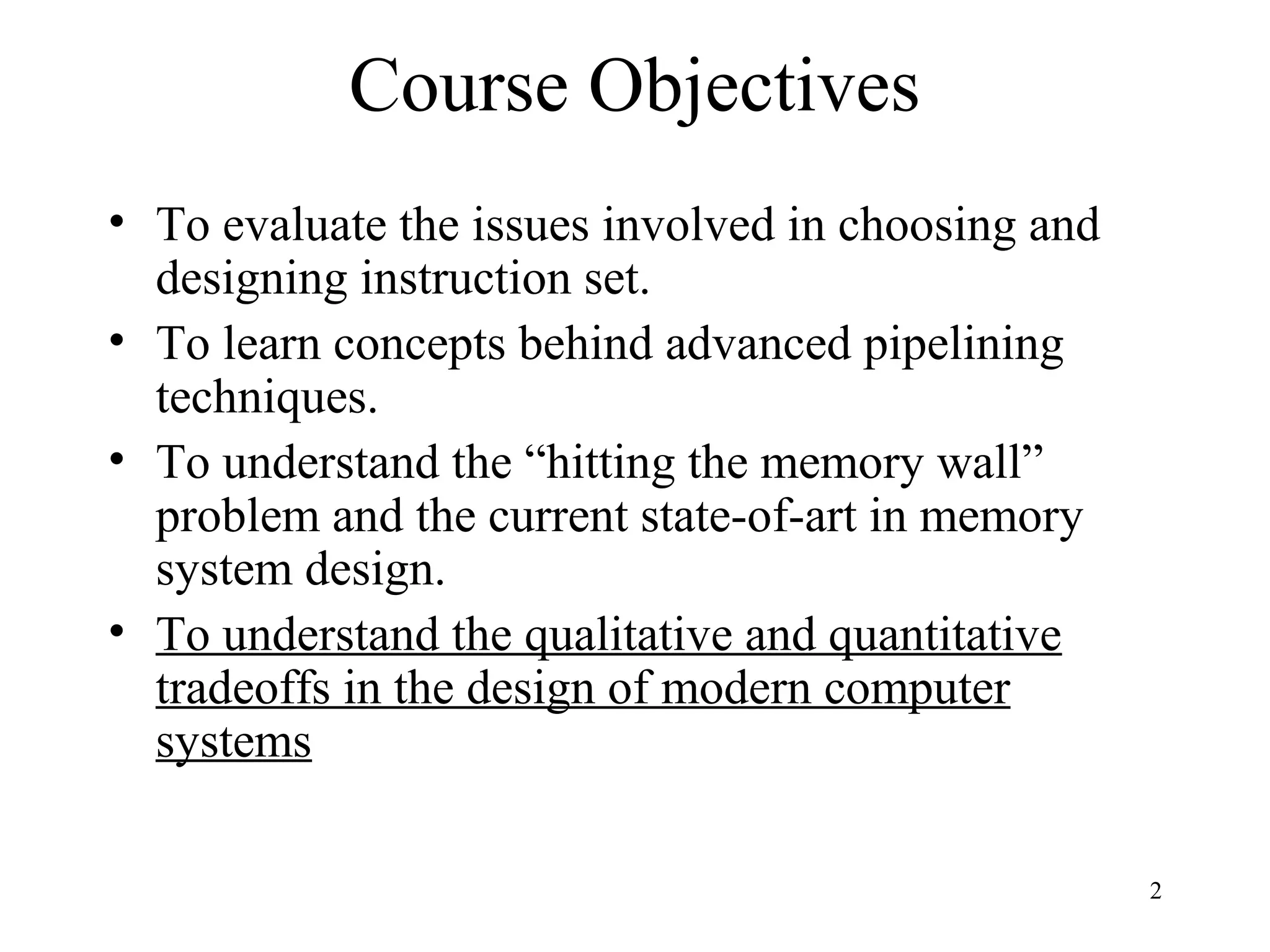 2
Course Objectives
• To evaluate the issues involved in choosing and
designing instruction set.
• To learn concepts behind advanced pipelining
techniques.
• To understand the “hitting the memory wall”
problem and the current state-of-art in memory
system design.
• To understand the qualitative and quantitative
tradeoffs in the design of modern computer
systems
 