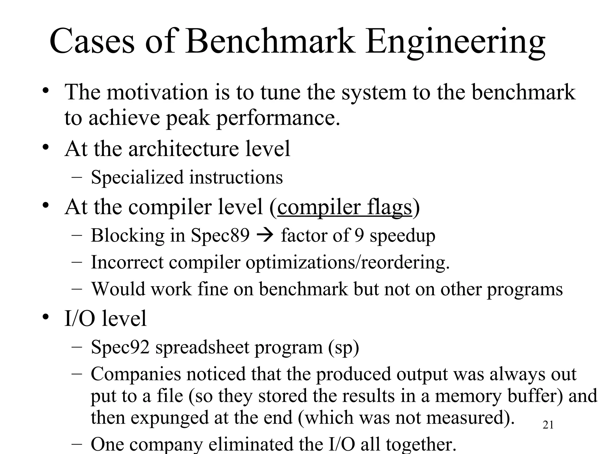 21
Cases of Benchmark Engineering
• The motivation is to tune the system to the benchmark
to achieve peak performance.
• At the architecture level
– Specialized instructions
• At the compiler level (compiler flags)
– Blocking in Spec89  factor of 9 speedup
– Incorrect compiler optimizations/reordering.
– Would work fine on benchmark but not on other programs
• I/O level
– Spec92 spreadsheet program (sp)
– Companies noticed that the produced output was always out
put to a file (so they stored the results in a memory buffer) and
then expunged at the end (which was not measured).
– One company eliminated the I/O all together.
 
