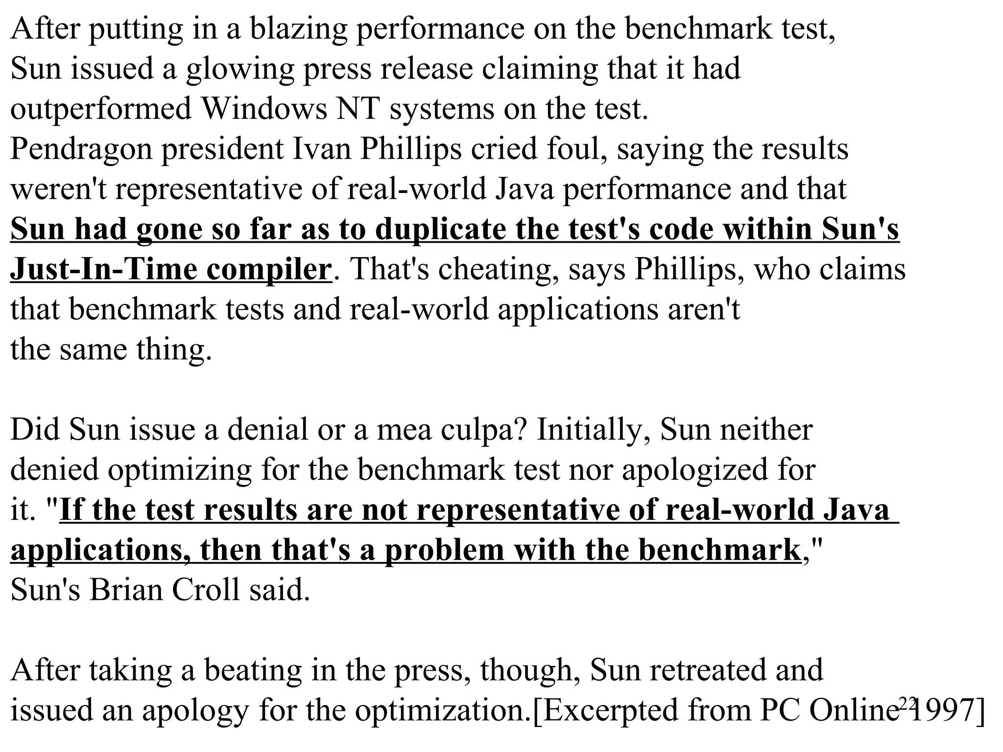 22
After putting in a blazing performance on the benchmark test,
Sun issued a glowing press release claiming that it had
outperformed Windows NT systems on the test.
Pendragon president Ivan Phillips cried foul, saying the results
weren't representative of real-world Java performance and that
Sun had gone so far as to duplicate the test's code within Sun's
Just-In-Time compiler. That's cheating, says Phillips, who claims
that benchmark tests and real-world applications aren't
the same thing.
Did Sun issue a denial or a mea culpa? Initially, Sun neither
denied optimizing for the benchmark test nor apologized for
it. "If the test results are not representative of real-world Java
applications, then that's a problem with the benchmark,"
Sun's Brian Croll said.
After taking a beating in the press, though, Sun retreated and
issued an apology for the optimization.[Excerpted from PC Online 1997]
 