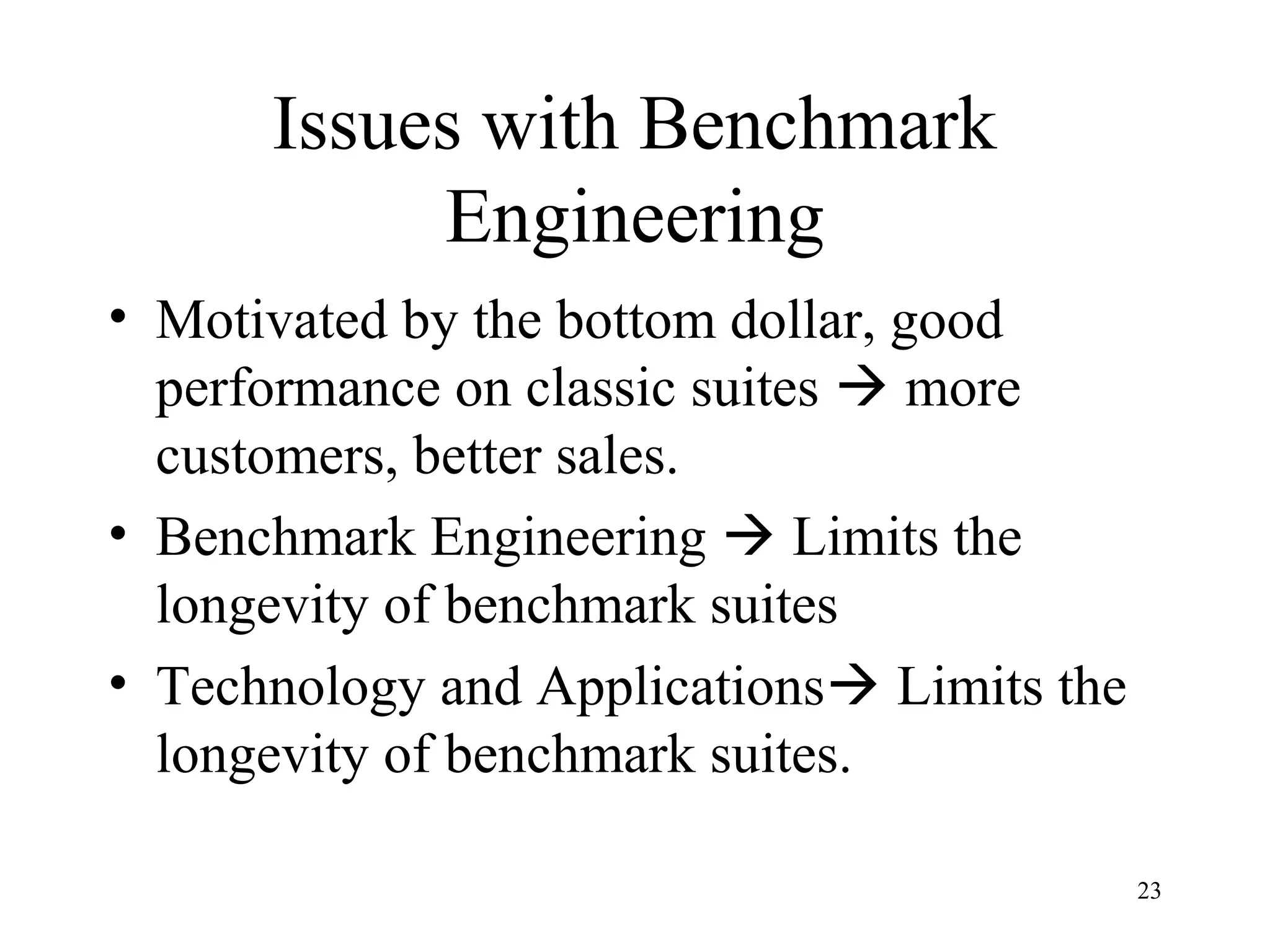23
Issues with Benchmark
Engineering
• Motivated by the bottom dollar, good
performance on classic suites  more
customers, better sales.
• Benchmark Engineering  Limits the
longevity of benchmark suites
• Technology and Applications Limits the
longevity of benchmark suites.
 