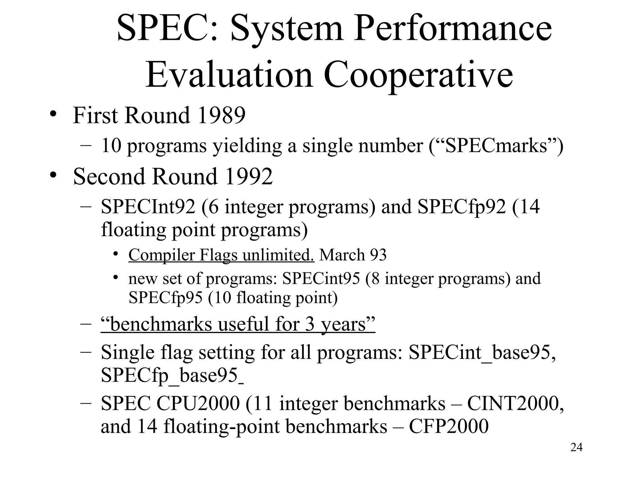 24
SPEC: System Performance
Evaluation Cooperative
• First Round 1989
– 10 programs yielding a single number (“SPECmarks”)
• Second Round 1992
– SPECInt92 (6 integer programs) and SPECfp92 (14
floating point programs)
• Compiler Flags unlimited. March 93
• new set of programs: SPECint95 (8 integer programs) and
SPECfp95 (10 floating point)
– “benchmarks useful for 3 years”
– Single flag setting for all programs: SPECint_base95,
SPECfp_base95
– SPEC CPU2000 (11 integer benchmarks – CINT2000,
and 14 floating-point benchmarks – CFP2000
 