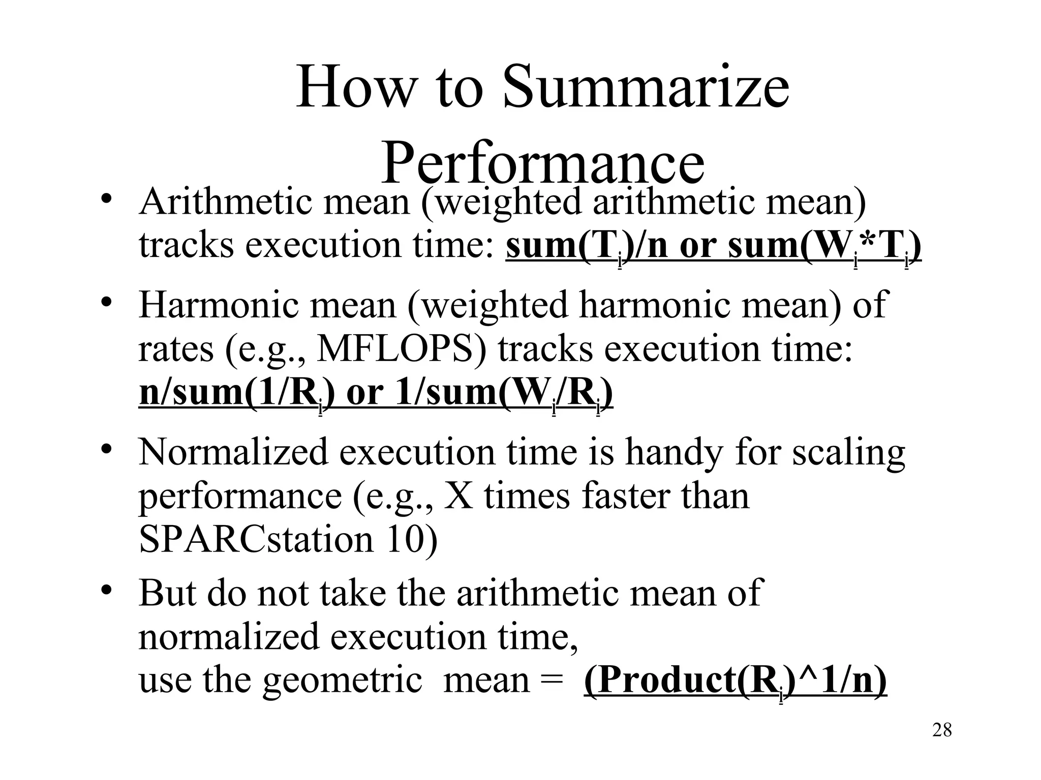 28
How to Summarize
Performance• Arithmetic mean (weighted arithmetic mean)
tracks execution time: sum(Ti)/n or sum(Wi*Ti)
• Harmonic mean (weighted harmonic mean) of
rates (e.g., MFLOPS) tracks execution time:
n/sum(1/Ri) or 1/sum(Wi/Ri)
• Normalized execution time is handy for scaling
performance (e.g., X times faster than
SPARCstation 10)
• But do not take the arithmetic mean of
normalized execution time,
use the geometric mean = (Product(Ri)^1/n)
 