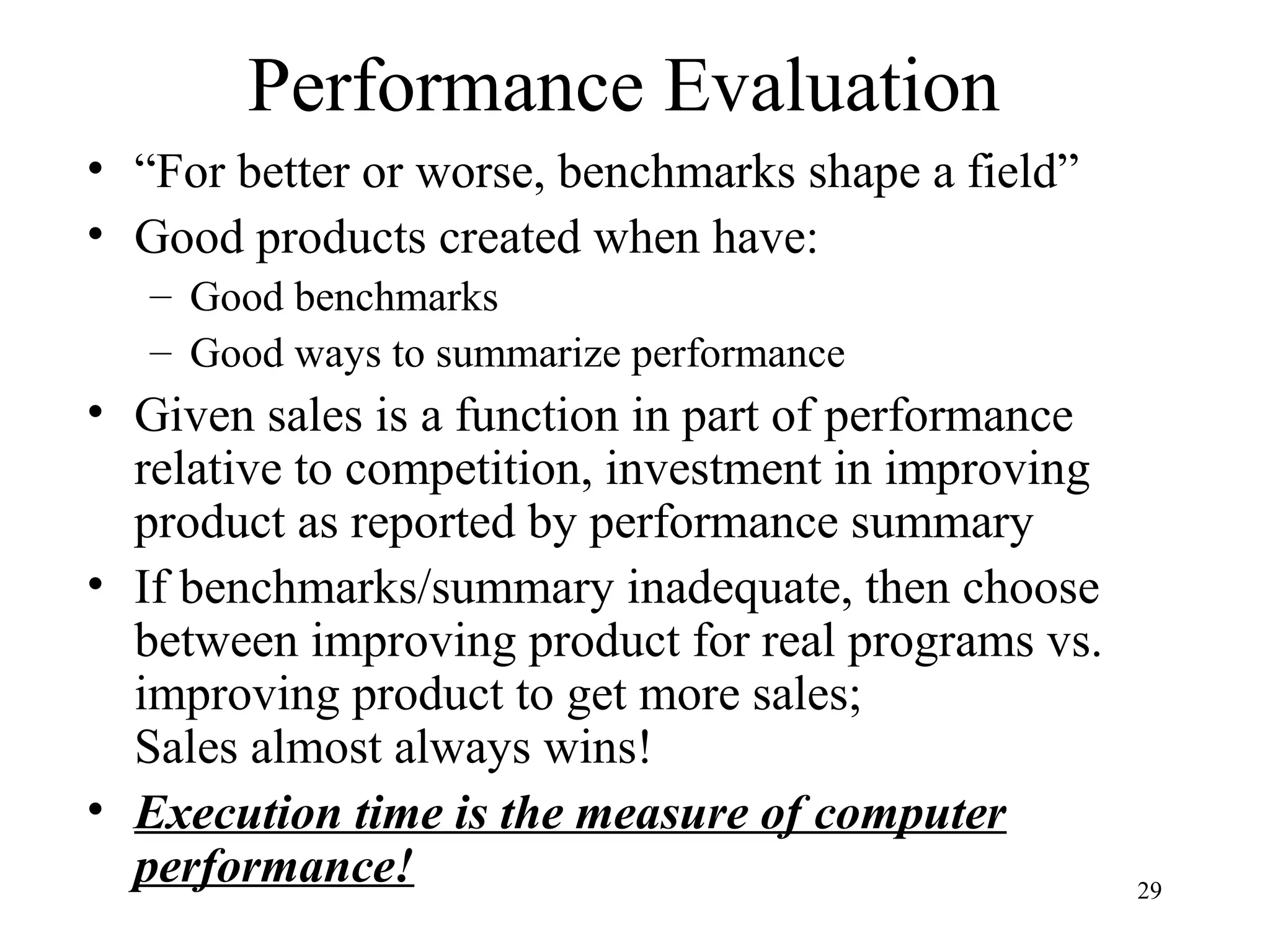 29
Performance Evaluation
• “For better or worse, benchmarks shape a field”
• Good products created when have:
– Good benchmarks
– Good ways to summarize performance
• Given sales is a function in part of performance
relative to competition, investment in improving
product as reported by performance summary
• If benchmarks/summary inadequate, then choose
between improving product for real programs vs.
improving product to get more sales;
Sales almost always wins!
• Execution time is the measure of computer
performance!
 
