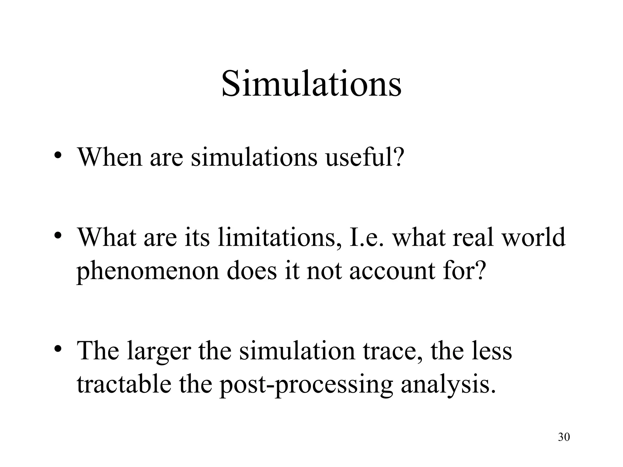 30
Simulations
• When are simulations useful?
• What are its limitations, I.e. what real world
phenomenon does it not account for?
• The larger the simulation trace, the less
tractable the post-processing analysis.
 