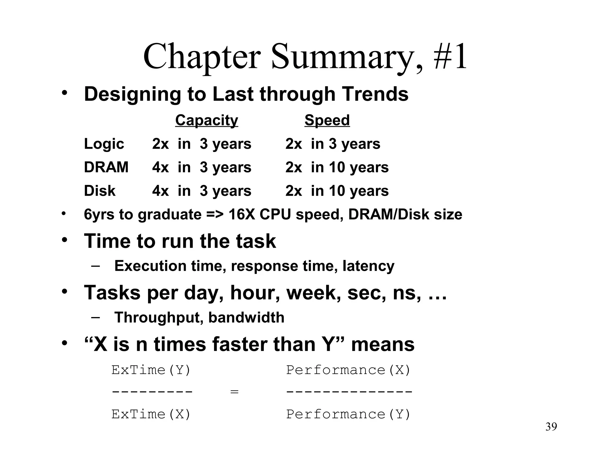 39
Chapter Summary, #1
• Designing to Last through Trends
Capacity Speed
Logic 2x in 3 years 2x in 3 years
DRAM 4x in 3 years 2x in 10 years
Disk 4x in 3 years 2x in 10 years
• 6yrs to graduate => 16X CPU speed, DRAM/Disk size
• Time to run the task
– Execution time, response time, latency
• Tasks per day, hour, week, sec, ns, …
– Throughput, bandwidth
• “X is n times faster than Y” means
ExTime(Y) Performance(X)
--------- = --------------
ExTime(X) Performance(Y)
 