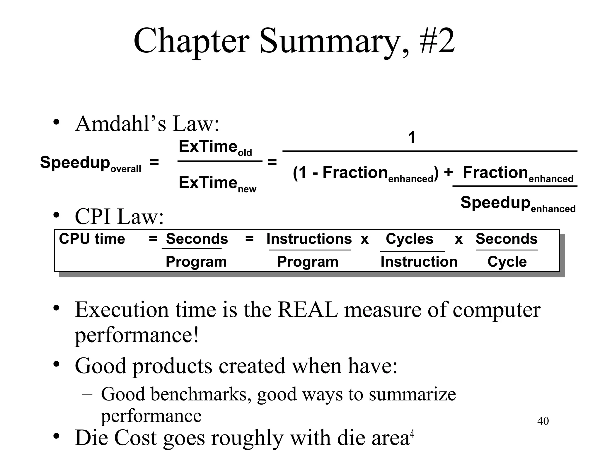 40
Chapter Summary, #2
• Amdahl’s Law:
• CPI Law:
• Execution time is the REAL measure of computer
performance!
• Good products created when have:
– Good benchmarks, good ways to summarize
performance
• Die Cost goes roughly with die area4
Speedupoverall =
ExTimeold
ExTimenew
=
1
(1 - Fractionenhanced) + Fractionenhanced
Speedupenhanced
CPU time = Seconds = Instructions x Cycles x Seconds
Program Program Instruction Cycle
CPU time = Seconds = Instructions x Cycles x Seconds
Program Program Instruction Cycle
 