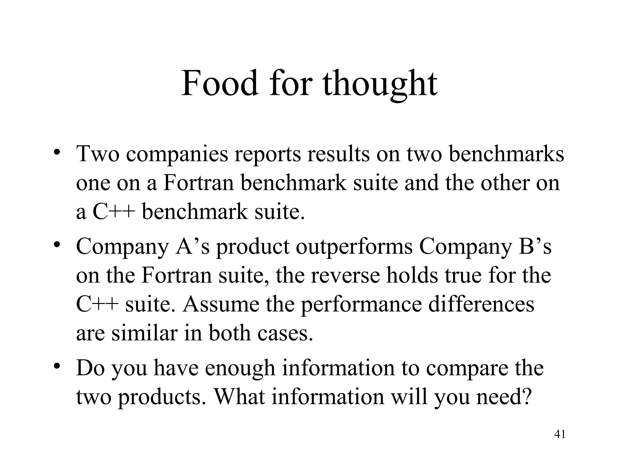41
Food for thought
• Two companies reports results on two benchmarks
one on a Fortran benchmark suite and the other on
a C++ benchmark suite.
• Company A’s product outperforms Company B’s
on the Fortran suite, the reverse holds true for the
C++ suite. Assume the performance differences
are similar in both cases.
• Do you have enough information to compare the
two products. What information will you need?
 
