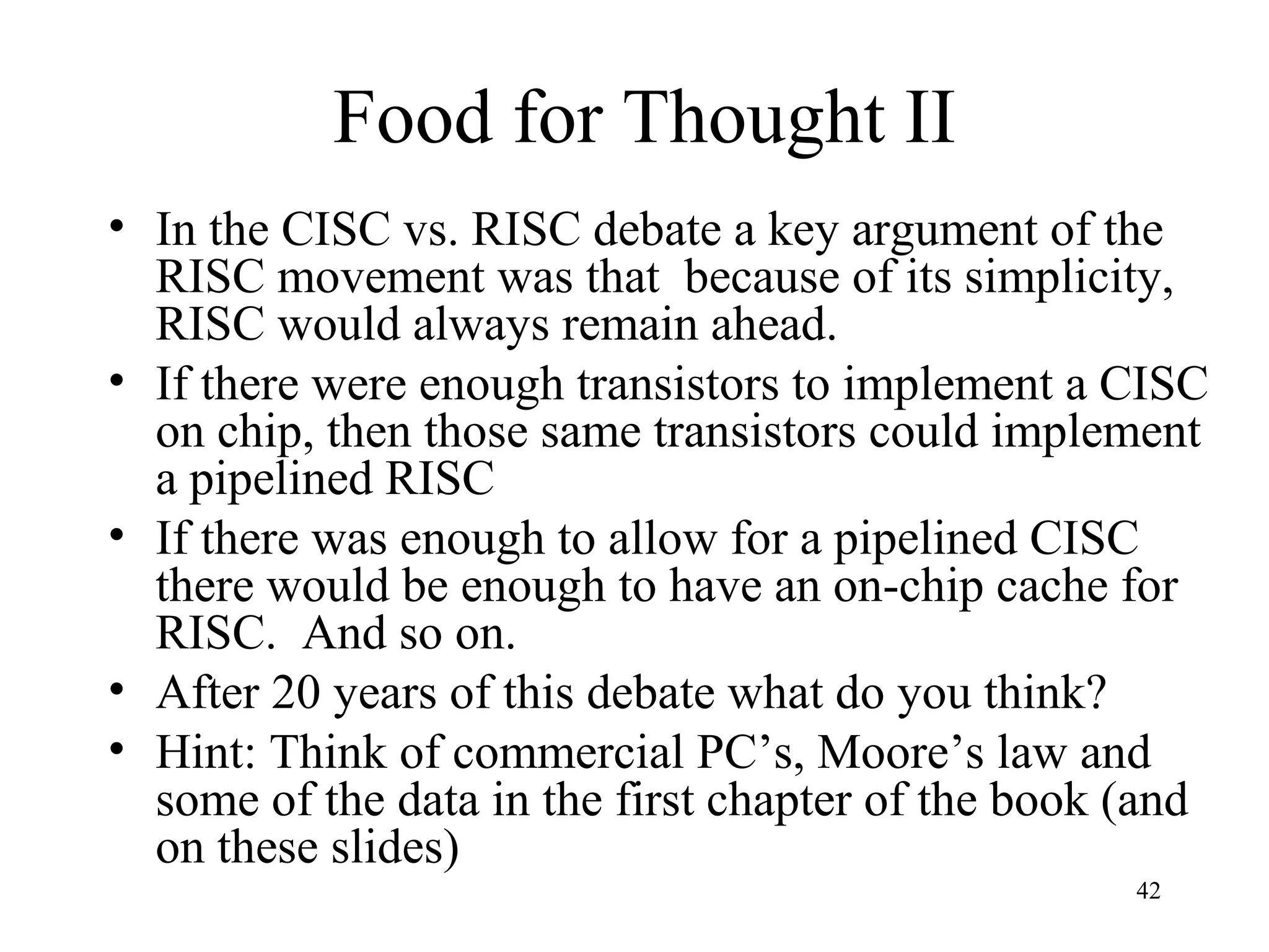 42
Food for Thought II
• In the CISC vs. RISC debate a key argument of the
RISC movement was that because of its simplicity,
RISC would always remain ahead.
• If there were enough transistors to implement a CISC
on chip, then those same transistors could implement
a pipelined RISC
• If there was enough to allow for a pipelined CISC
there would be enough to have an on-chip cache for
RISC. And so on.
• After 20 years of this debate what do you think?
• Hint: Think of commercial PC’s, Moore’s law and
some of the data in the first chapter of the book (and
on these slides)
 