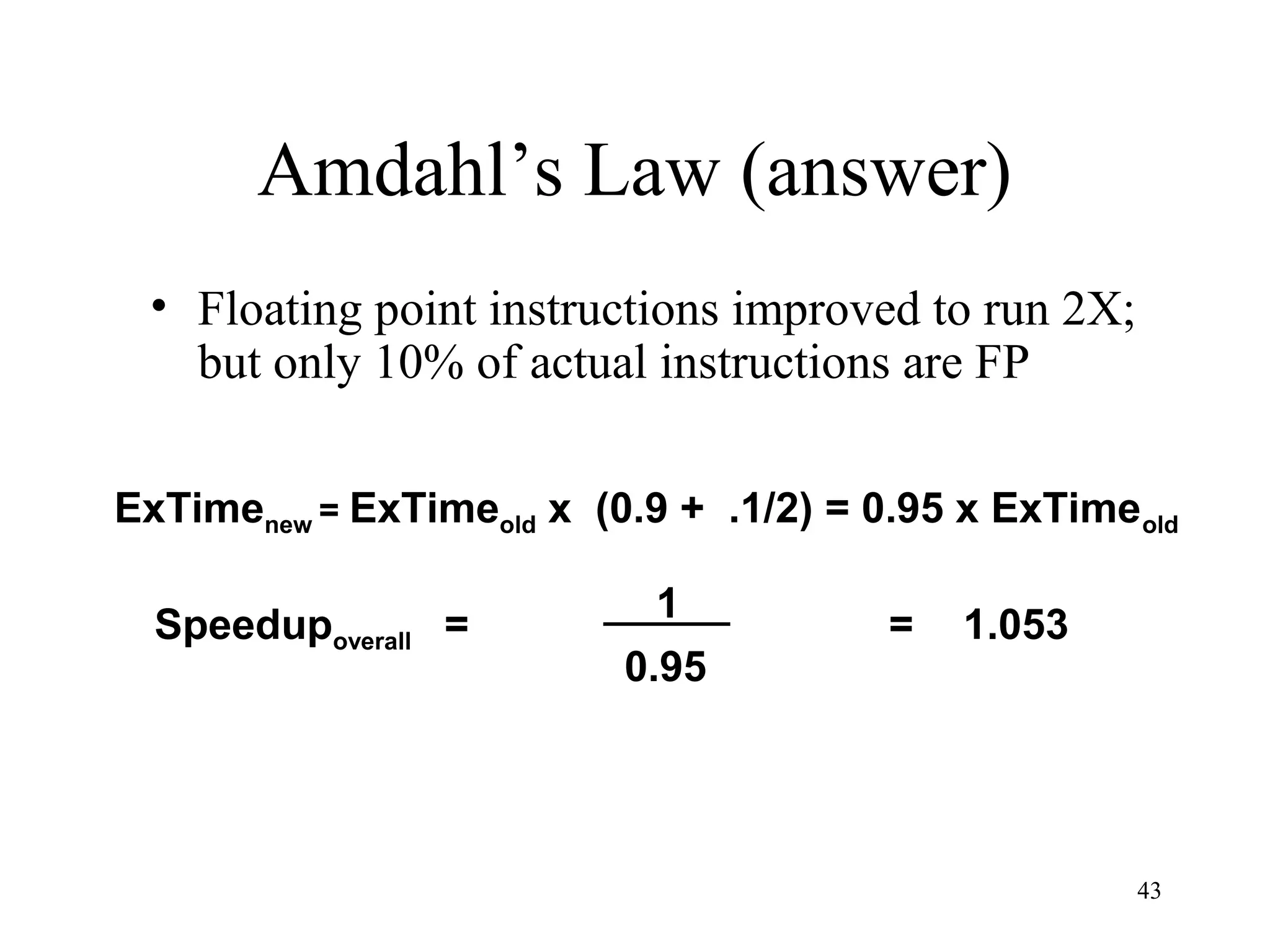 43
Amdahl’s Law (answer)
• Floating point instructions improved to run 2X;
but only 10% of actual instructions are FP
Speedupoverall =
1
0.95
= 1.053
ExTimenew = ExTimeold x (0.9 + .1/2) = 0.95 x ExTimeold
 