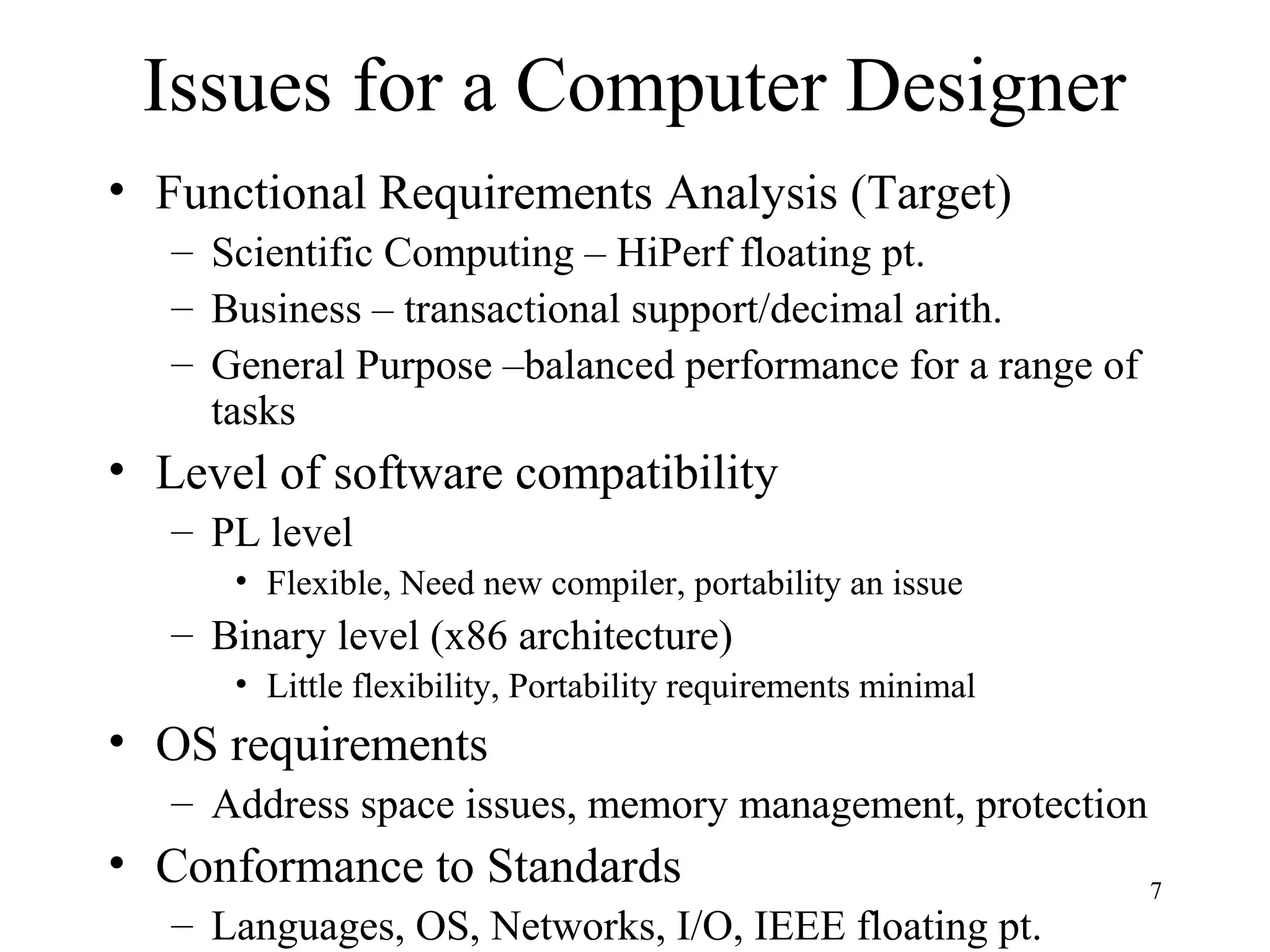 7
Issues for a Computer Designer
• Functional Requirements Analysis (Target)
– Scientific Computing – HiPerf floating pt.
– Business – transactional support/decimal arith.
– General Purpose –balanced performance for a range of
tasks
• Level of software compatibility
– PL level
• Flexible, Need new compiler, portability an issue
– Binary level (x86 architecture)
• Little flexibility, Portability requirements minimal
• OS requirements
– Address space issues, memory management, protection
• Conformance to Standards
– Languages, OS, Networks, I/O, IEEE floating pt.
 