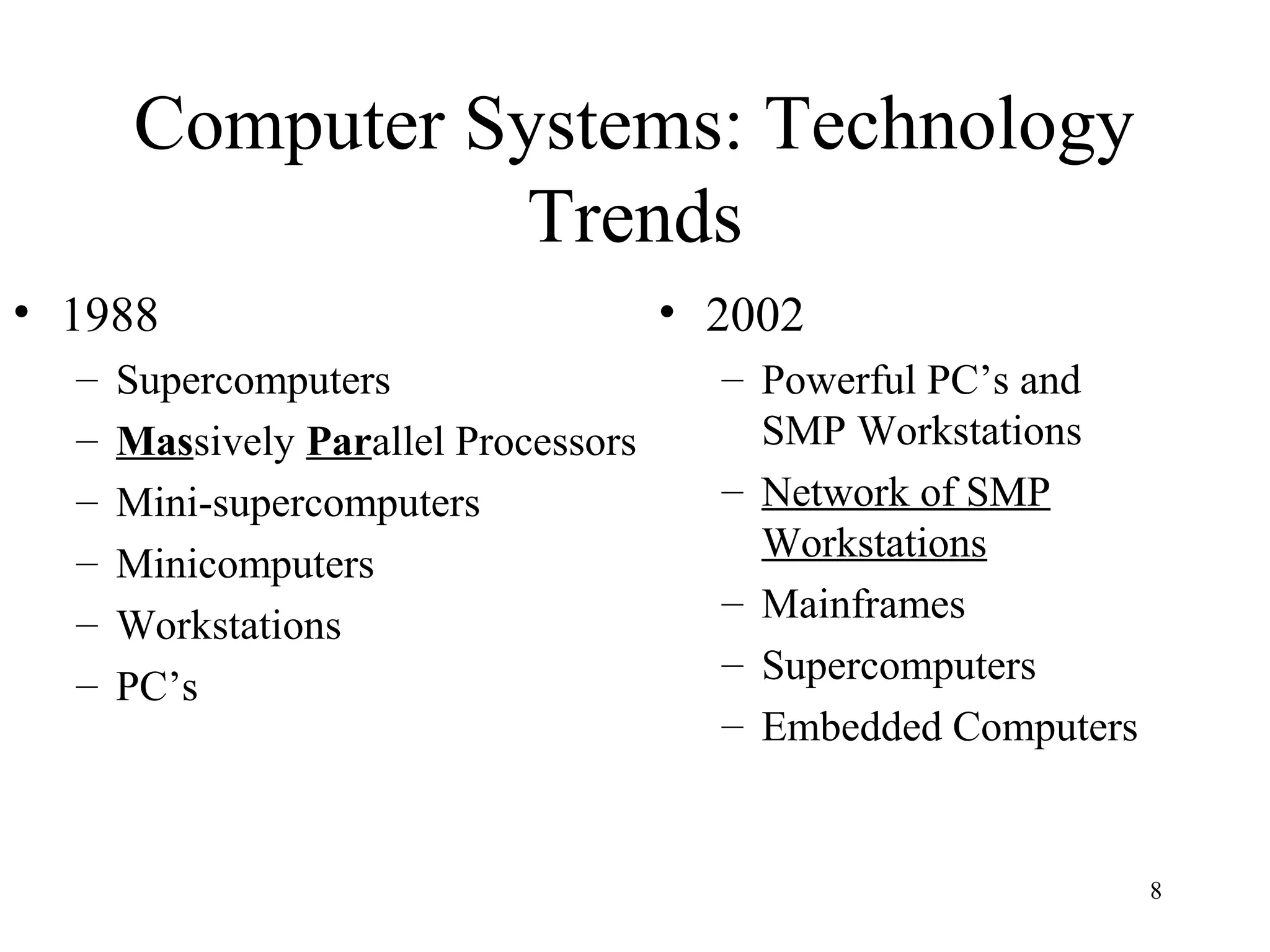 8
Computer Systems: Technology
Trends
• 1988
– Supercomputers
– Massively Parallel Processors
– Mini-supercomputers
– Minicomputers
– Workstations
– PC’s
• 2002
– Powerful PC’s and
SMP Workstations
– Network of SMP
Workstations
– Mainframes
– Supercomputers
– Embedded Computers
 