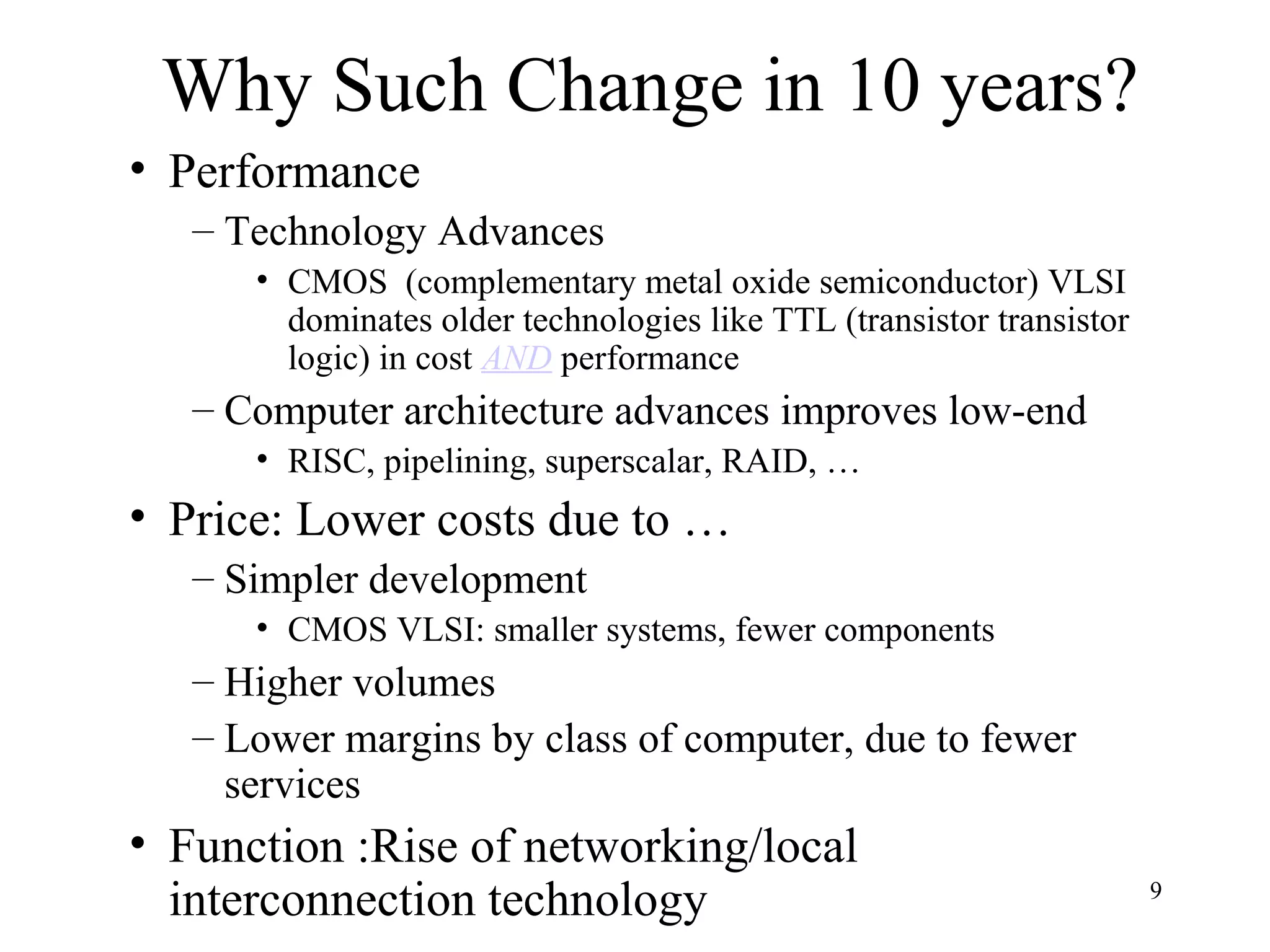9
Why Such Change in 10 years?
• Performance
– Technology Advances
• CMOS (complementary metal oxide semiconductor) VLSI
dominates older technologies like TTL (transistor transistor
logic) in cost AND performance
– Computer architecture advances improves low-end
• RISC, pipelining, superscalar, RAID, …
• Price: Lower costs due to …
– Simpler development
• CMOS VLSI: smaller systems, fewer components
– Higher volumes
– Lower margins by class of computer, due to fewer
services
• Function :Rise of networking/local
interconnection technology
 