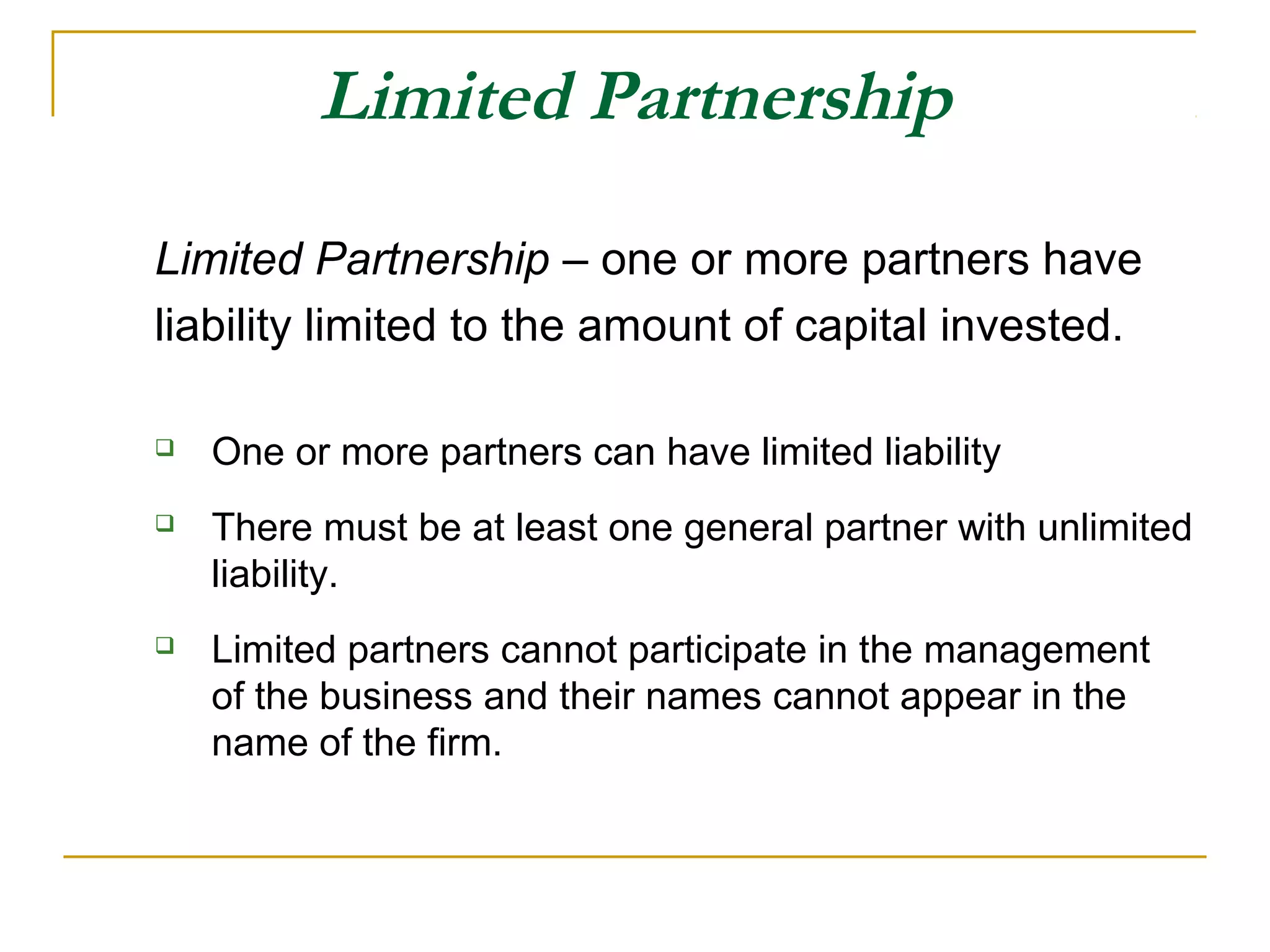 Limited Partnership
Limited Partnership – one or more partners have
liability limited to the amount of capital invested.
 One or more partners can have limited liability
 There must be at least one general partner with unlimited
liability.
 Limited partners cannot participate in the management
of the business and their names cannot appear in the
name of the firm.
 