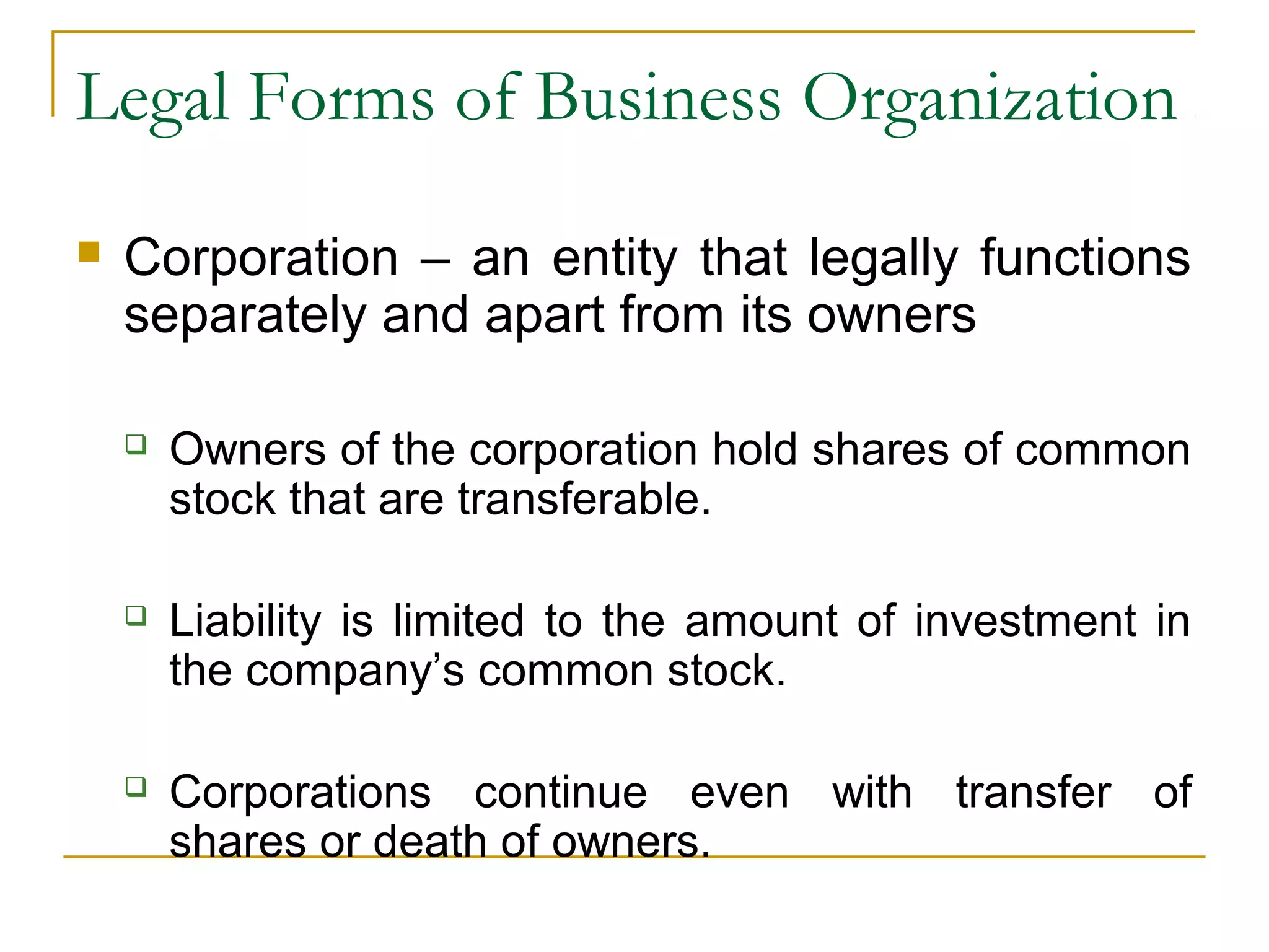 Legal Forms of Business Organization
 Corporation – an entity that legally functions
separately and apart from its owners
 Owners of the corporation hold shares of common
stock that are transferable.
 Liability is limited to the amount of investment in
the company’s common stock.
 Corporations continue even with transfer of
shares or death of owners.
 