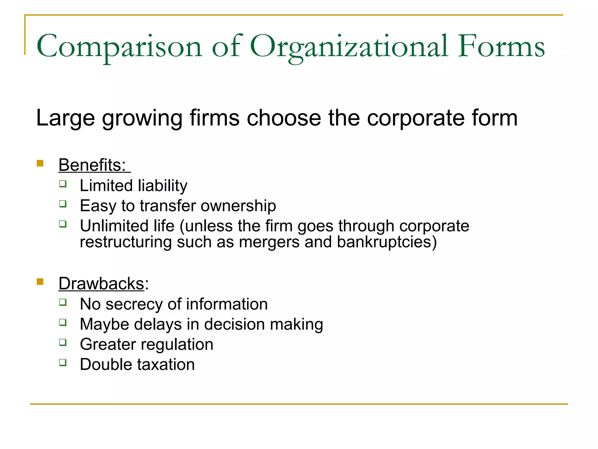 Comparison of Organizational Forms
Large growing firms choose the corporate form
 Benefits:
 Limited liability
 Easy to transfer ownership
 Unlimited life (unless the firm goes through corporate
restructuring such as mergers and bankruptcies)
 Drawbacks:
 No secrecy of information
 Maybe delays in decision making
 Greater regulation
 Double taxation
 