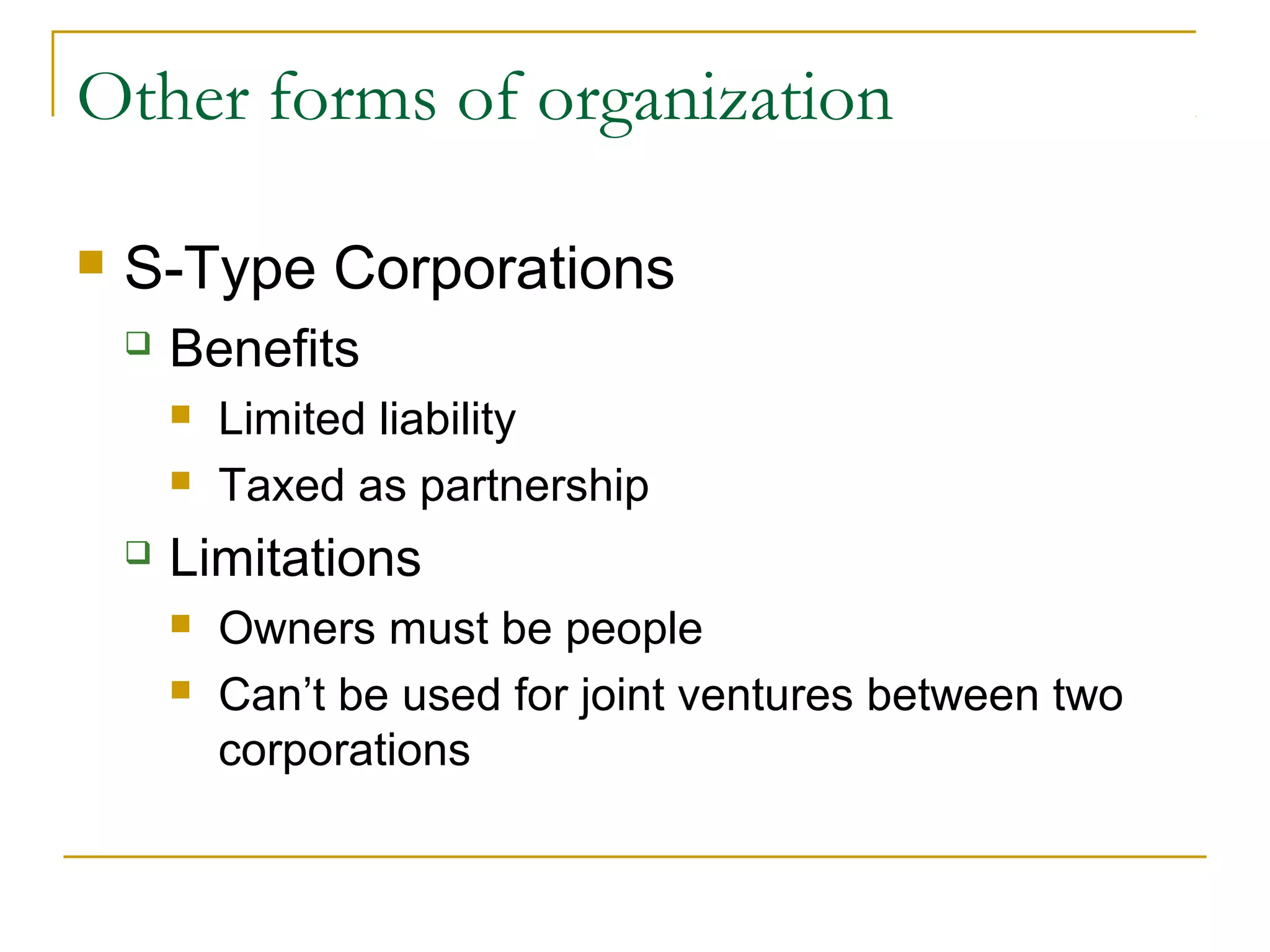 Other forms of organization
 S-Type Corporations
 Benefits
 Limited liability
 Taxed as partnership
 Limitations
 Owners must be people
 Can’t be used for joint ventures between two
corporations
 