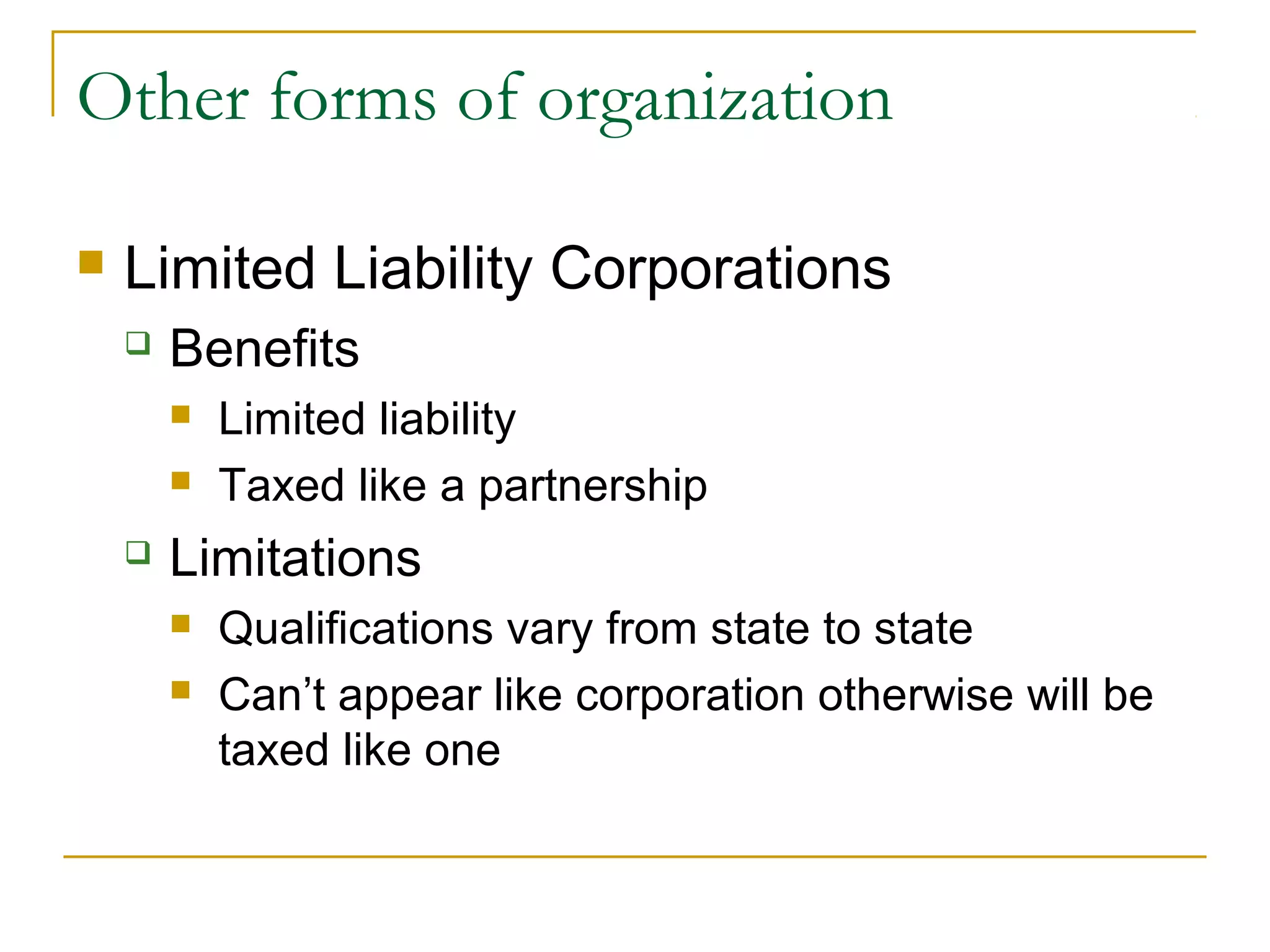 Other forms of organization
 Limited Liability Corporations
 Benefits
 Limited liability
 Taxed like a partnership
 Limitations
 Qualifications vary from state to state
 Can’t appear like corporation otherwise will be
taxed like one
 