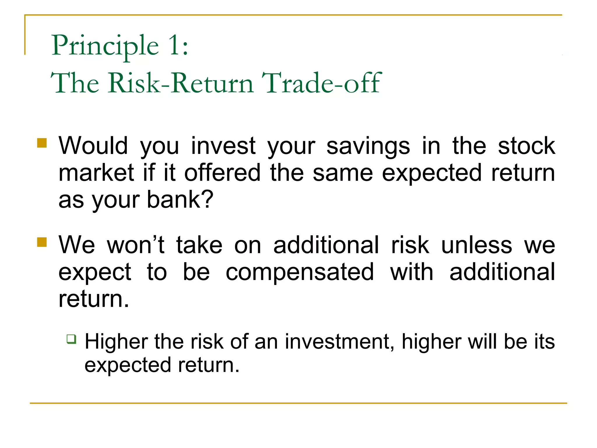 Principle 1:
The Risk-Return Trade-off
 Would you invest your savings in the stock
market if it offered the same expected return
as your bank?
 We won’t take on additional risk unless we
expect to be compensated with additional
return.
 Higher the risk of an investment, higher will be its
expected return.
 