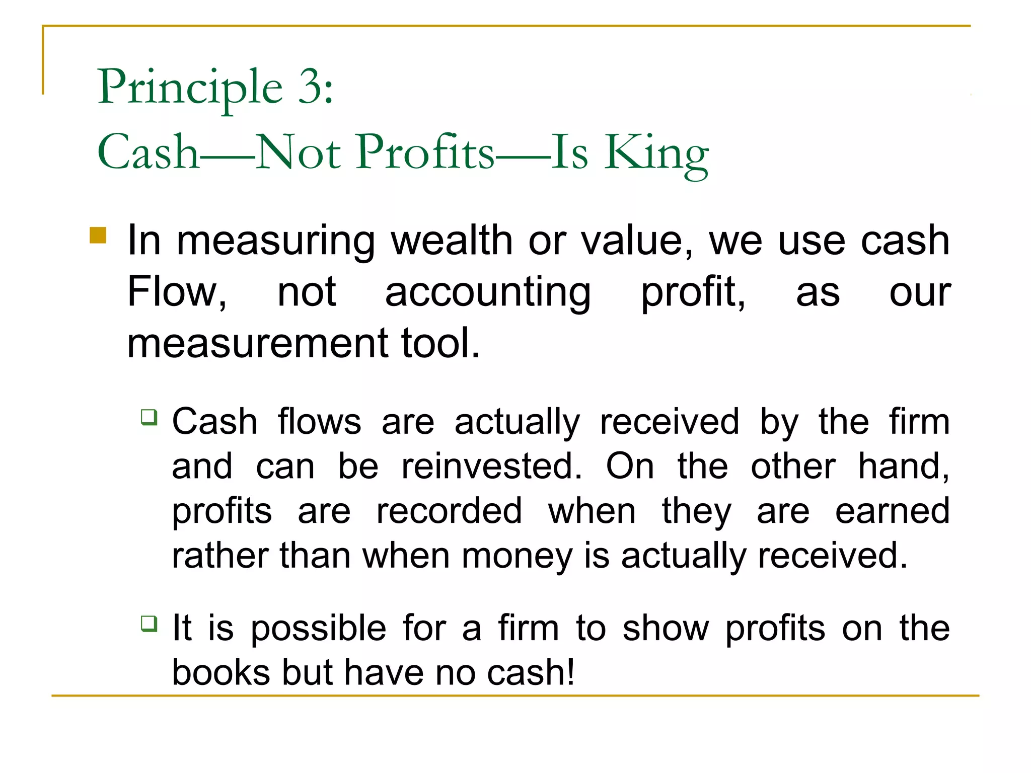 Principle 3:
Cash—Not Profits—Is King
 In measuring wealth or value, we use cash
Flow, not accounting profit, as our
measurement tool.
 Cash flows are actually received by the firm
and can be reinvested. On the other hand,
profits are recorded when they are earned
rather than when money is actually received.
 It is possible for a firm to show profits on the
books but have no cash!
 