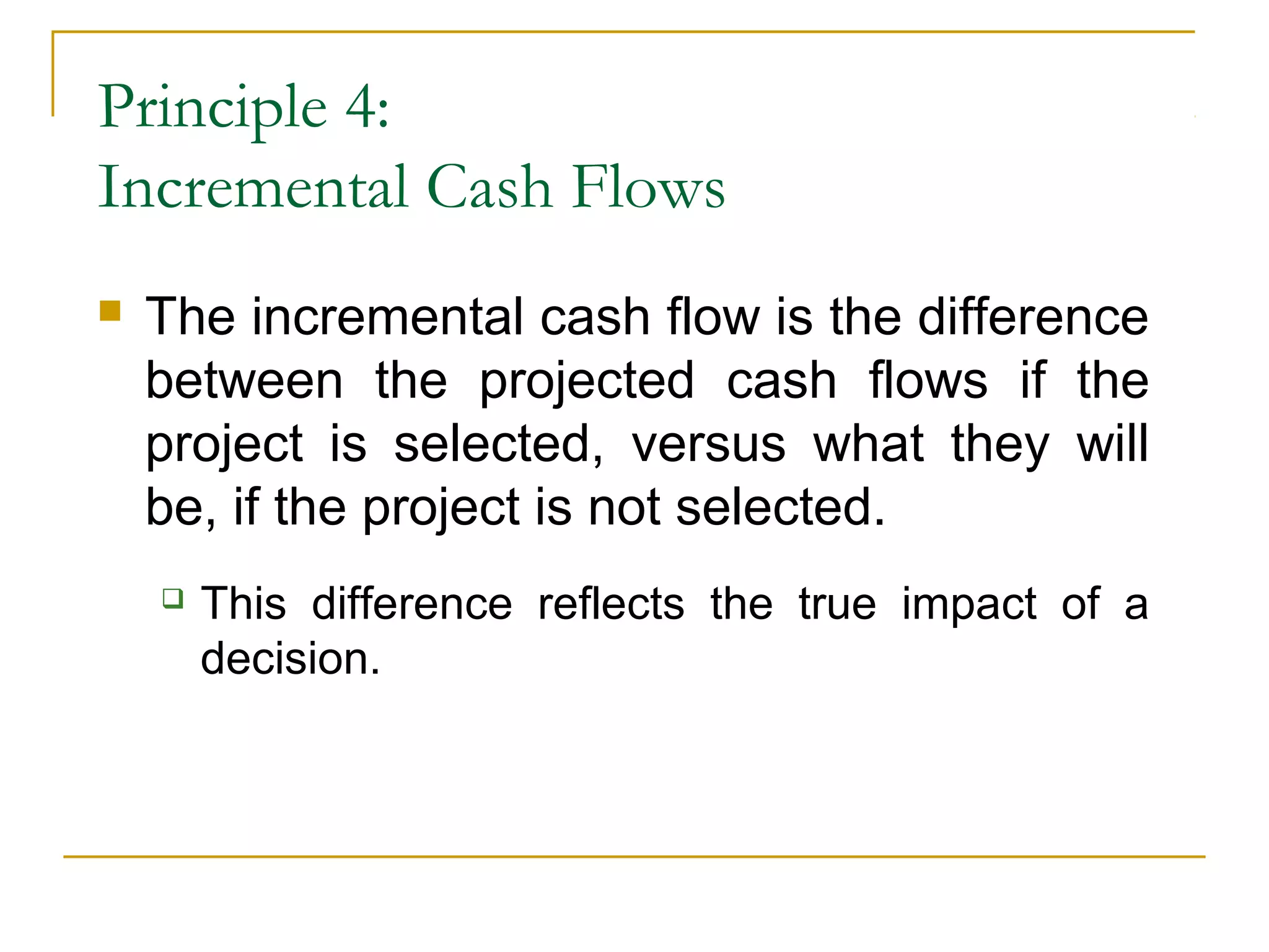 Principle 4:
Incremental Cash Flows
 The incremental cash flow is the difference
between the projected cash flows if the
project is selected, versus what they will
be, if the project is not selected.
 This difference reflects the true impact of a
decision.
 